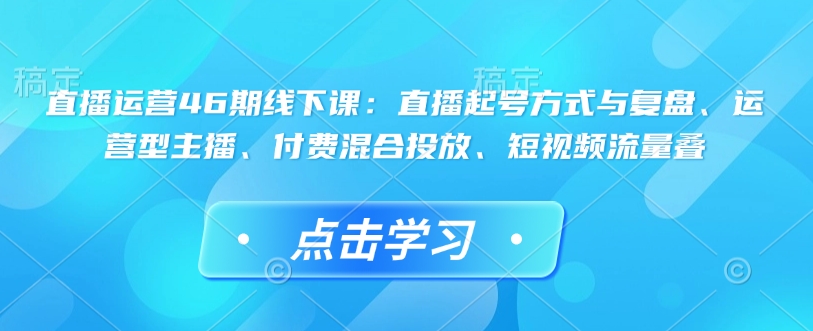 直播运营46期线下课：直播起号方式与复盘、运营型主播、付费混合投放、短视频流量叠-大伟资源网