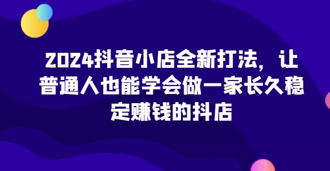 2024抖音小店全新打法，让普通人也能学会做一家长久稳定赚钱的抖店(更新)-大伟资源网