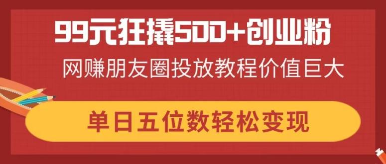 99元狂撬500+创业粉，网赚朋友圈投放教程价值巨大，单日五位数轻松变现-大伟资源网