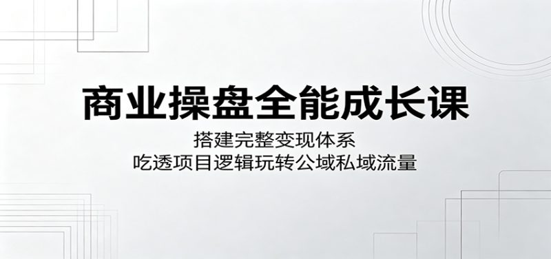 商业操盘全能成长课：搭建完整变现体系，吃透项目逻辑玩转公域私域流量-大伟资源网