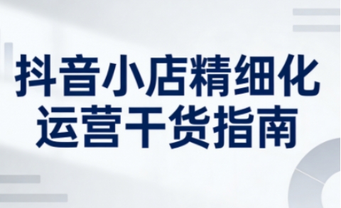 抖音小店精细化运营干货指南新版，助力商家系统提升店铺运营能力(更新26年5月)-大伟资源网