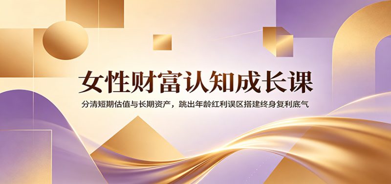 女性财富认知成长课：分清短期估值与长期资产，跳出年龄红利误区搭建终身复利底气-大伟资源网