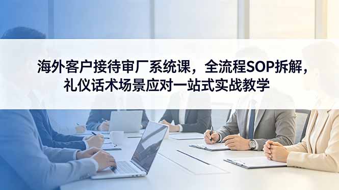 海外客户接待审厂系统课，全流程SOP拆解，礼仪话术场景应对一站式实战教学-大伟资源网
