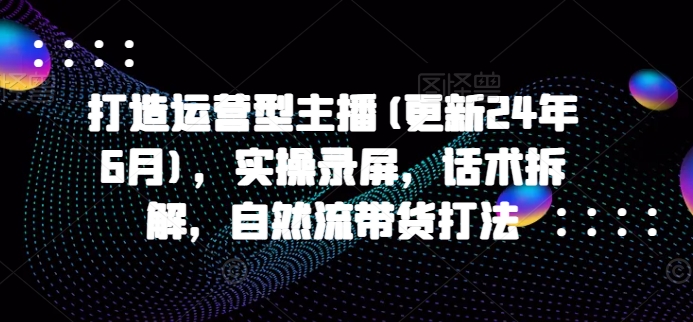 打造运营型主播(更新25年7月)，实操录屏，话术拆解，自然流带货打法-大伟资源网