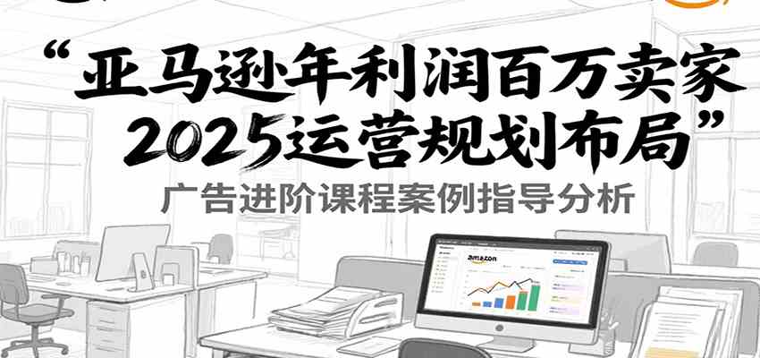亚马逊年利润百万卖家2025运营规划布局，广告进阶课程案例指导分析-大伟资源网