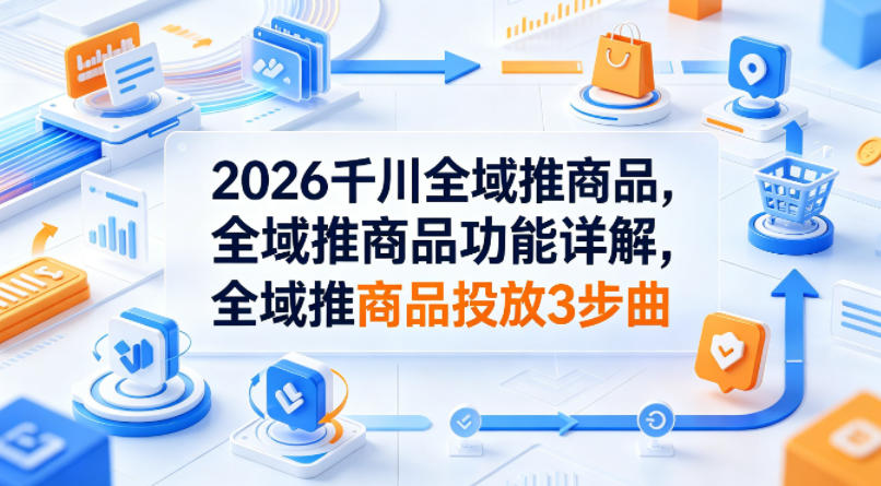 2026千川全域推商品，全域推商品功能详解，全域推商品投放3步曲-大伟资源网