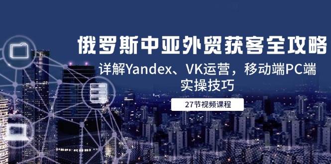（14959期）俄罗斯中亚外贸获客全攻略，详解Yandex、VK运营，移动端PC端实操技巧-大伟资源网