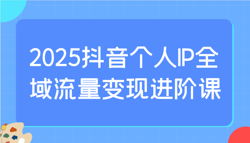 2025抖音个人IP全域流量变现进阶课：选爆品、抖音付费投流、千川投流实操及优化等-大伟资源网