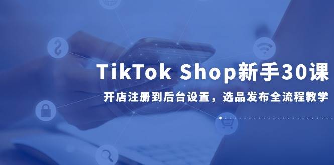 （14960期）TikTok Shop新手30课，开店注册到后台设置，选品发布全流程教学-大伟资源网