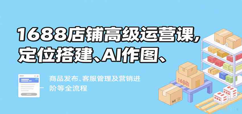 1688店铺高级运营课，定位搭建、AI作图、商品发布、客服管理及营销进阶等全流程-大伟资源网